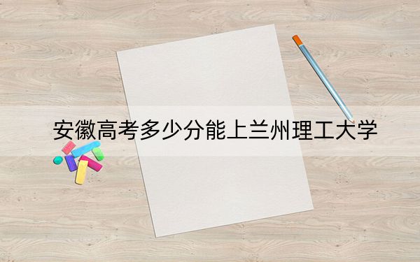 安徽高考多少分能上兰州理工大学？附2022-2024年最低录取分数线