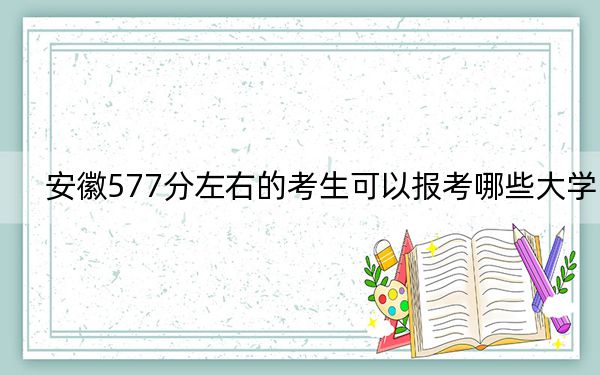 安徽577分左右的考生可以报考哪些大学？（附带近三年577分大学录取名单）