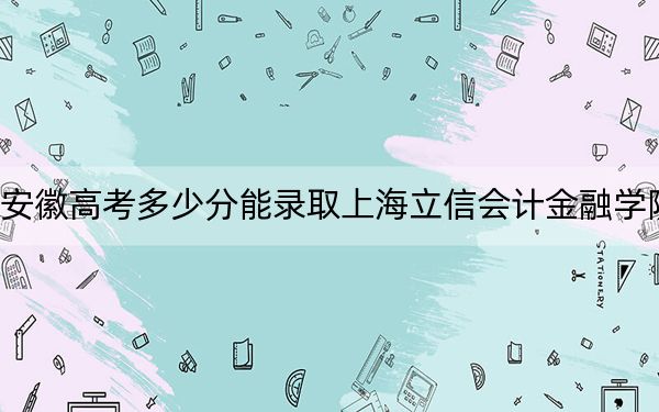 安徽高考多少分能录取上海立信会计金融学院？附带近三年最低录取分数线