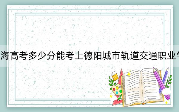 青海高考多少分能考上德阳城市轨道交通职业学院？附2022-2024年最低录取分数线