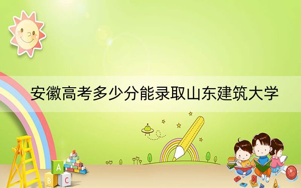 安徽高考多少分能录取山东建筑大学？2024年历史类最低539分 物理类录取分521分