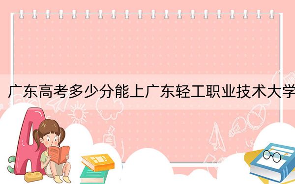 广东高考多少分能上广东轻工职业技术大学？2024年历史类投档线421分 物理类415分