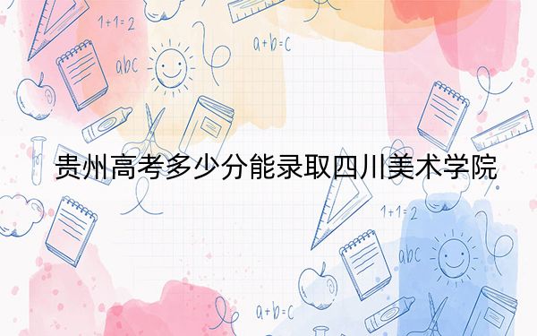 贵州高考多少分能录取四川美术学院？2024年历史类录取分501分 物理类最低491分