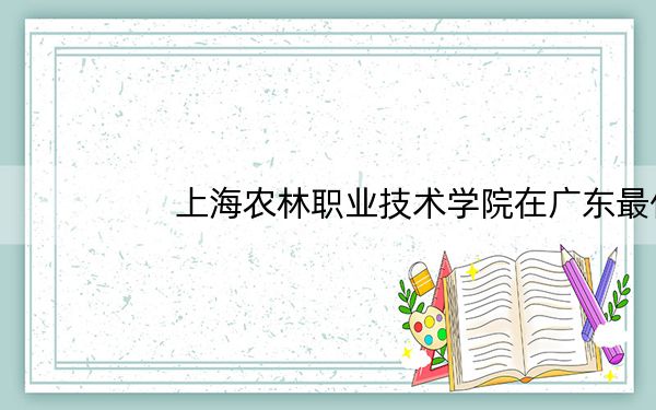 上海农林职业技术学院在广东最低录取分数线和招生计划公布！