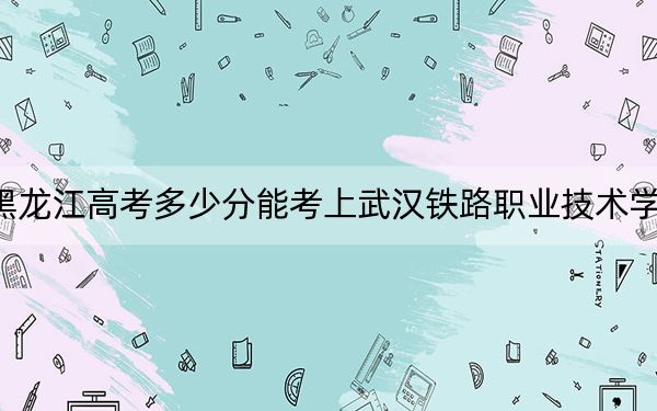 黑龙江高考多少分能考上武汉铁路职业技术学院？2024年历史类录取分419分 物理类366分