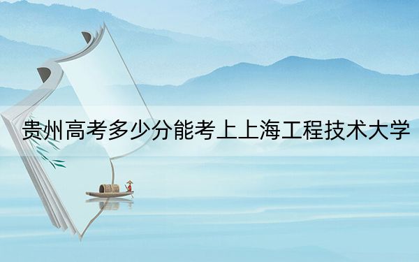 贵州高考多少分能考上上海工程技术大学？附2022-2024年最低录取分数线