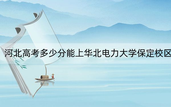 河北高考多少分能上华北电力大学保定校区？附2022-2024年最低录取分数线