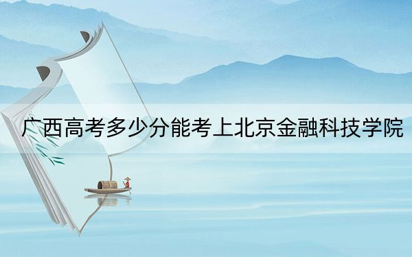 广西高考多少分能考上北京金融科技学院？2024年历史类录取分404分 物理类最低436分