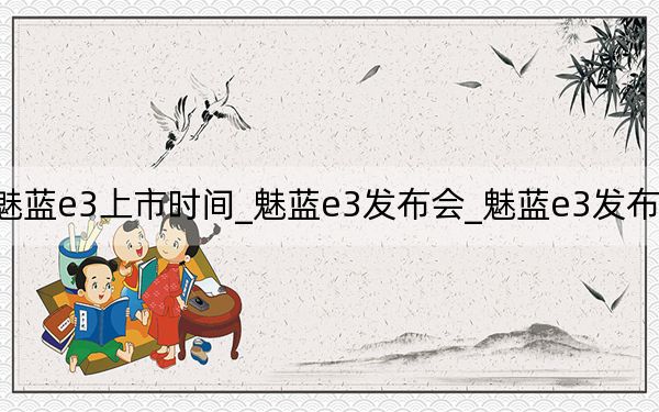 魅蓝e3上市时间_魅蓝e3发布会_魅蓝e3发布会回放