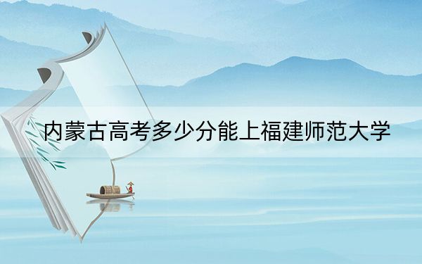 内蒙古高考多少分能上福建师范大学？附近三年最低院校投档线