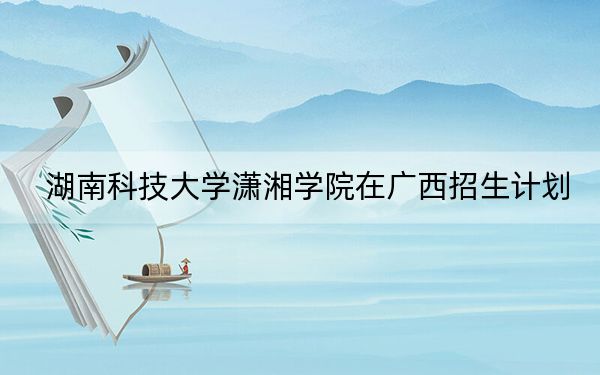 湖南科技大学潇湘学院在广西招生计划？学费是多少？录取分数线是多少？