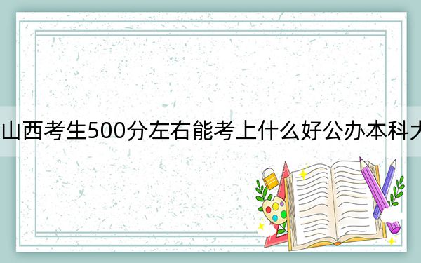 山西考生500分左右能考上什么好公办本科大学？