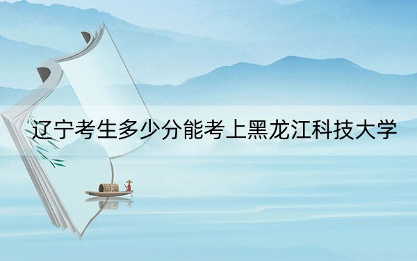 辽宁考生多少分能考上黑龙江科技大学？2024年历史类录取分466分 物理类466分