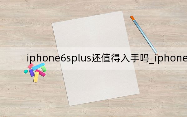 iphone6splus还值得入手吗_iphone6splus