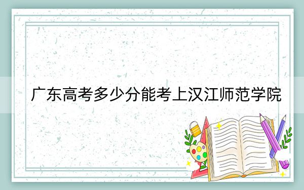 广东高考多少分能考上汉江师范学院？2024年历史类录取分450分 物理类最低470分