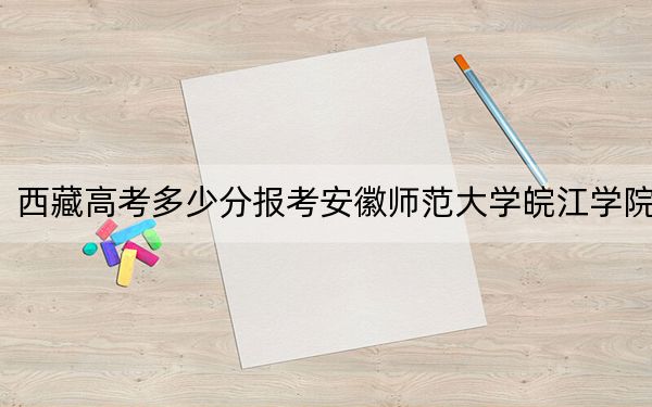 西藏高考多少分报考安徽师范大学皖江学院？附2022-2024年最低录取分数线