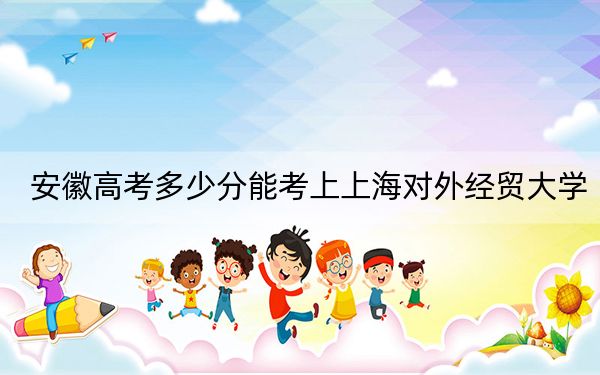 安徽高考多少分能考上上海对外经贸大学？2024年历史类568分 物理类录取分567分