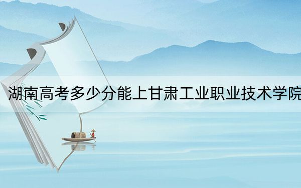 湖南高考多少分能上甘肃工业职业技术学院？2024年历史类录取分288分 物理类352分