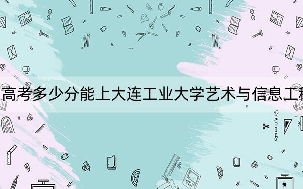 四川高考多少分能上大连工业大学艺术与信息工程学院？2024年文科462分 理科463分