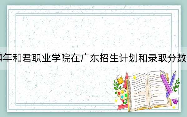 2024年和君职业学院在广东招生计划和录取分数线是多少?广东考生2025年参考