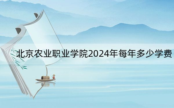 北京农业职业学院2024年每年多少学费？每年-元-6000元（供福建考生参考）