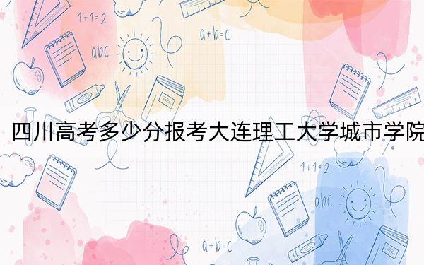 四川高考多少分报考大连理工大学城市学院？附2022-2024年最低录取分数线