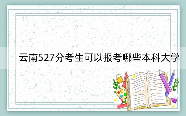 云南527分考生可以报考哪些本科大学？ 2024年录取最低分527的大学