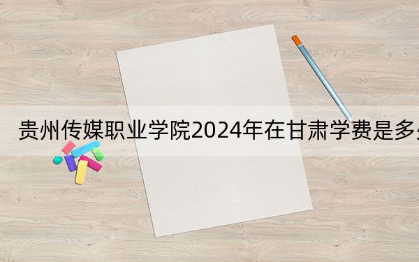 贵州传媒职业学院2024年在甘肃学费是多少？甘肃考生2025年参考