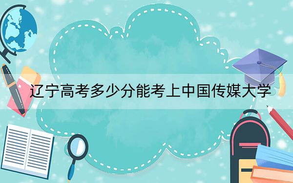 辽宁高考多少分能考上中国传媒大学?附2022-2024年最低录取分数线