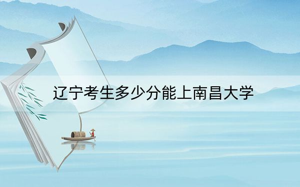 辽宁考生多少分能上南昌大学？附带近三年最低录取分数线