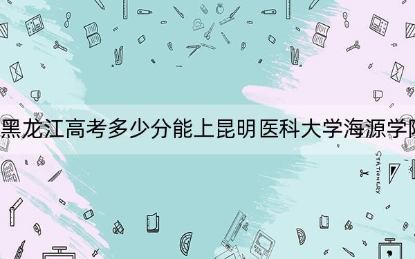黑龙江高考多少分能上昆明医科大学海源学院？附2022-2024年最低录取分数线