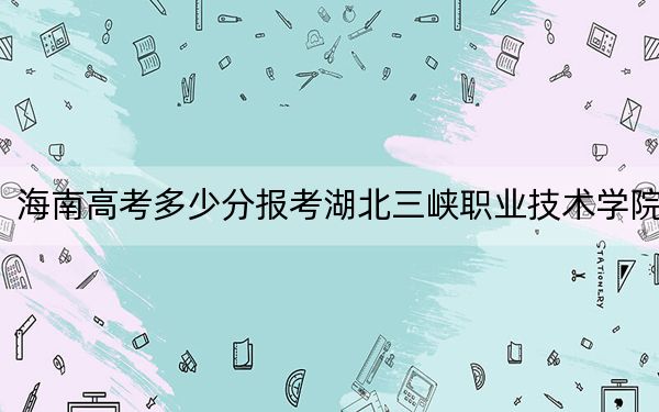 海南高考多少分报考湖北三峡职业技术学院？2024年最低录取分数线505分