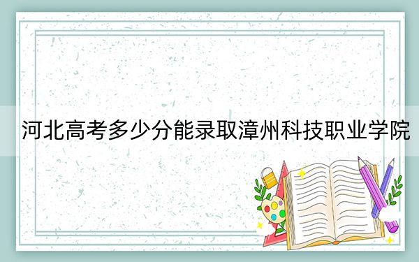 河北高考多少分能录取漳州科技职业学院？2024年历史类255分 物理类投档线328分