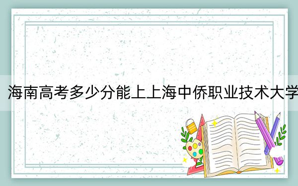 海南高考多少分能上上海中侨职业技术大学？附2022-2024年最低录取分数线