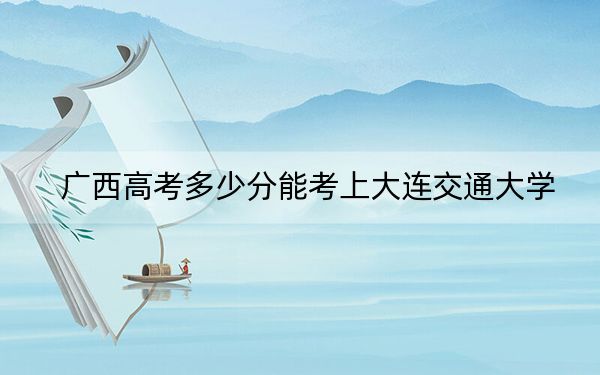 广西高考多少分能考上大连交通大学？2024年历史类最低493分 物理类投档线514分