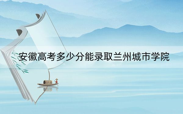 安徽高考多少分能录取兰州城市学院？2024年历史类489分 物理类录取分486分