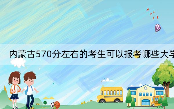 内蒙古570分左右的考生可以报考哪些大学？ 2024年录取最低分570的大学