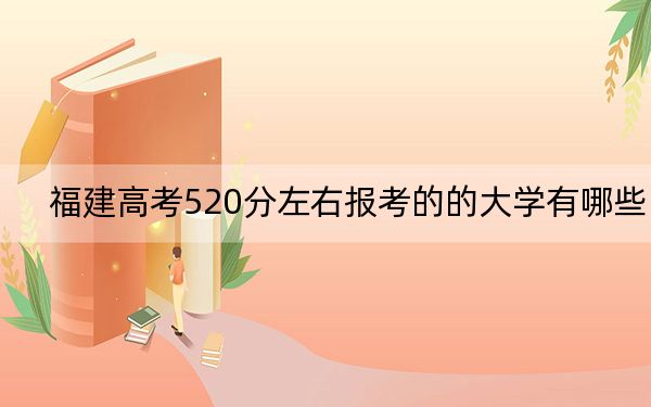 福建高考520分左右报考的的大学有哪些？（供2025届考生填报志愿参考）