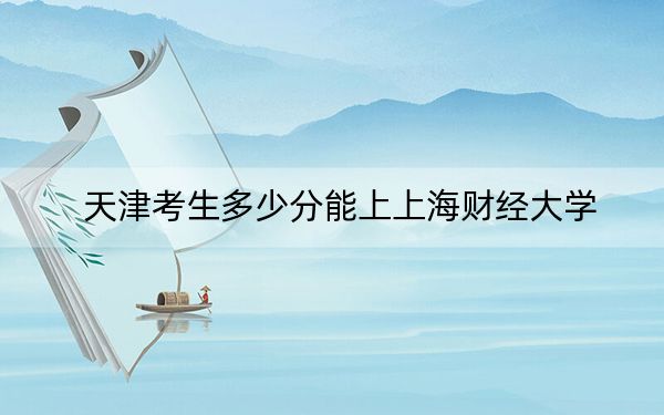 天津考生多少分能上上海财经大学？附带近三年最低录取分数线