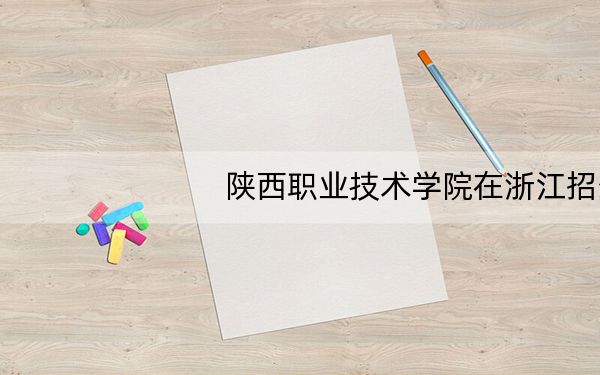 陕西职业技术学院在浙江招生计划?学费是多少?录取分数线是多少?
