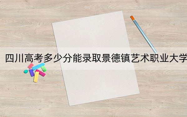 四川高考多少分能录取景德镇艺术职业大学？附2022-2024年最低录取分数线