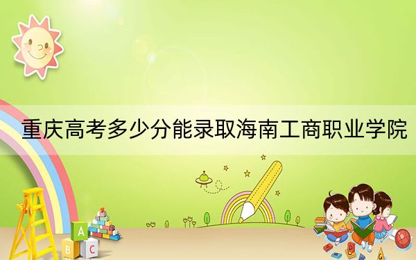 重庆高考多少分能录取海南工商职业学院？2024年历史类最低180分 物理类最低180分