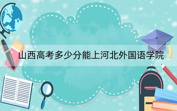 山西高考多少分能上河北外国语学院？2024年文科投档线415分 理科最低399分