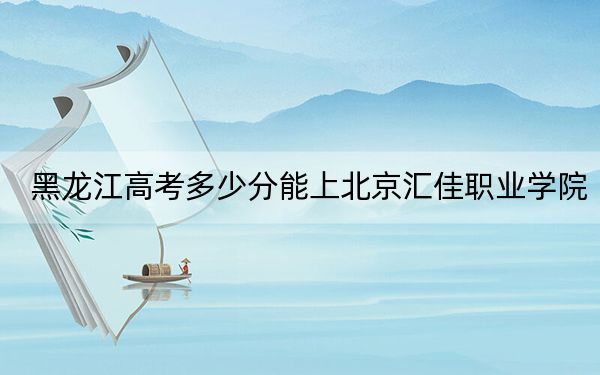 黑龙江高考多少分能上北京汇佳职业学院？附2022-2024年最低录取分数线