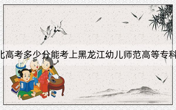 河北高考多少分能考上黑龙江幼儿师范高等专科学校？附2022-2024年最低录取分数线