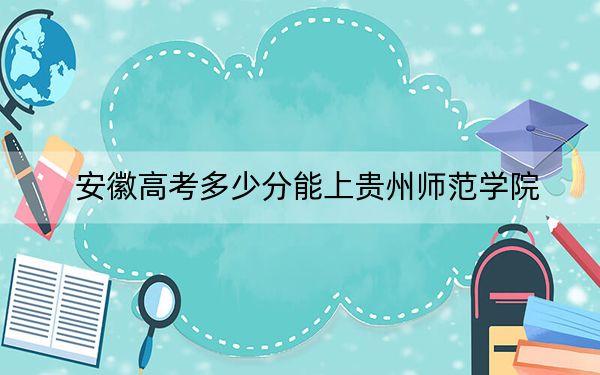 安徽高考多少分能上贵州师范学院？2024年历史类最低490分 物理类508分