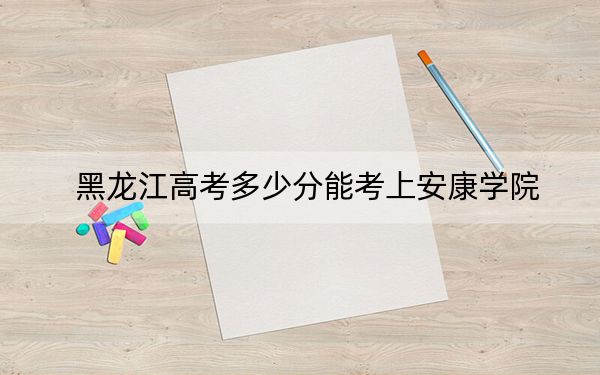 黑龙江高考多少分能考上安康学院?附2022-2024年最低录取分数线