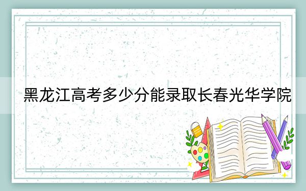 黑龙江高考多少分能录取长春光华学院？附近三年最低院校投档线