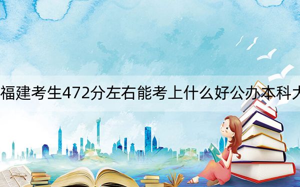 福建考生472分左右能考上什么好公办本科大学? 2025年高考可以填报42所大学