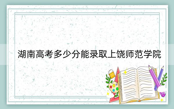 湖南高考多少分能录取上饶师范学院?2024年历史类最低483分 物理类投档线454分